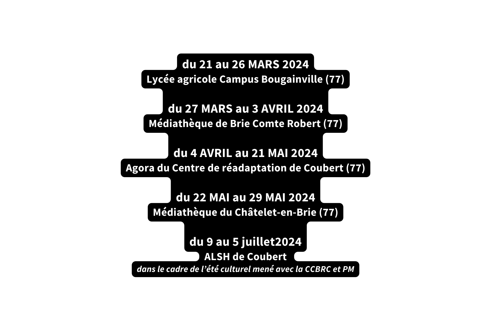 du 21 au 26 MARS 2024 Lycée agricole Campus Bougainville 77 du 27 MARS au 3 AVRIL 2024 Médiathèque de Brie Comte Robert 77 du 4 AVRIL au 21 MAI 2024 Agora du Centre de réadaptation de Coubert 77 du 22 MAI au 29 MAI 2024 Médiathèque du Châtelet en Brie 77 du 9 au 5 juillet2024 ALSH de Coubert dans le cadre de l été culturel mené avec la CCBRC et PM